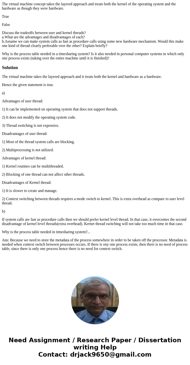 The virtual machine concept takes the layered approach and treats both the kernel of the operating system and the hardware as though they were hardware. True Fa The virtual machine concept takes the layered approach and treats both the kernel of the operating system and the hardware as though they were hardware. True Fa