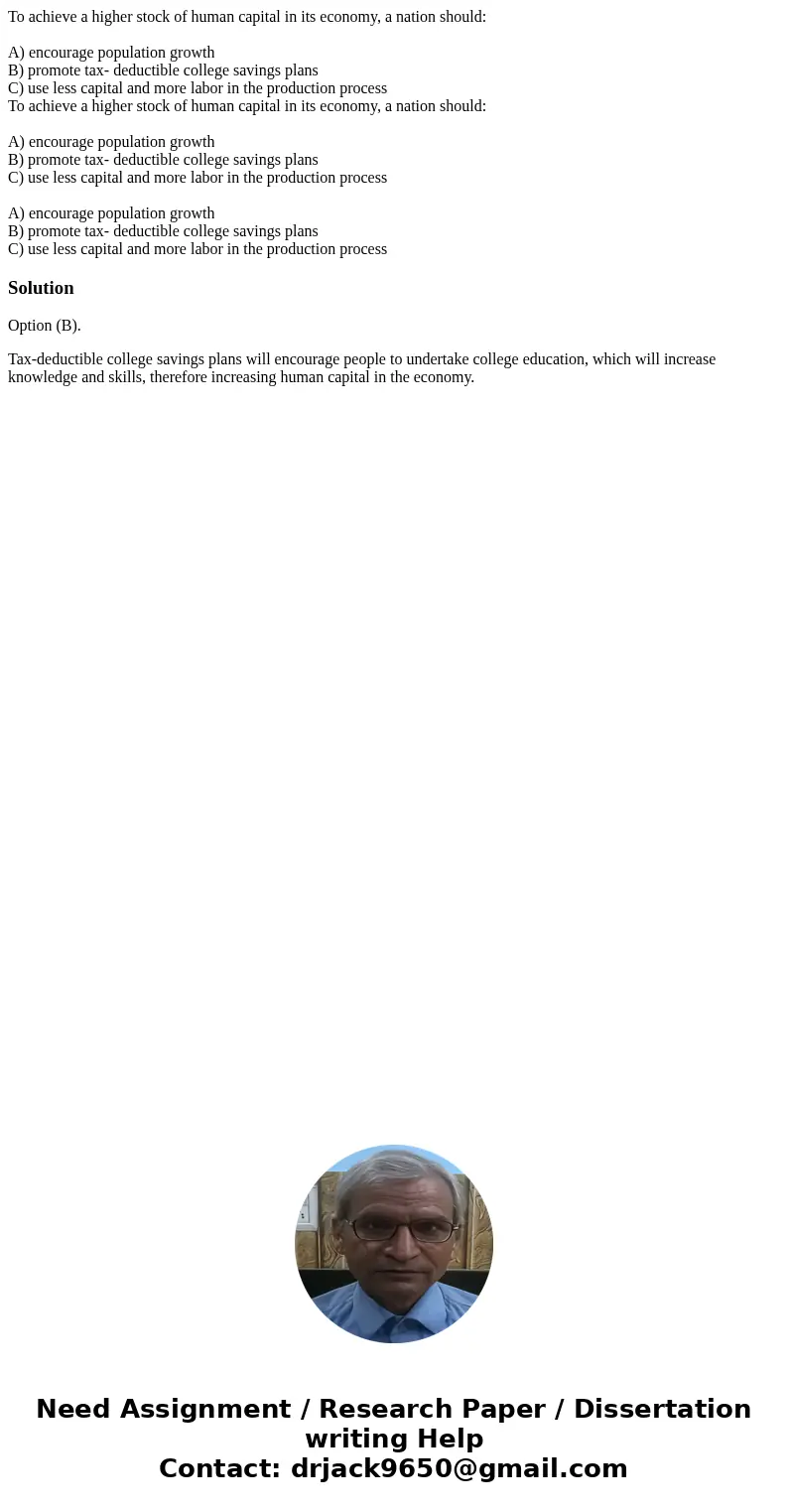 To achieve a higher stock of human capital in its economy, a nation should: A) encourage population growth B) promote tax- deductible college savings plans C) u To achieve a higher stock of human capital in its economy, a nation should: A) encourage population growth B) promote tax- deductible college savings plans C) u