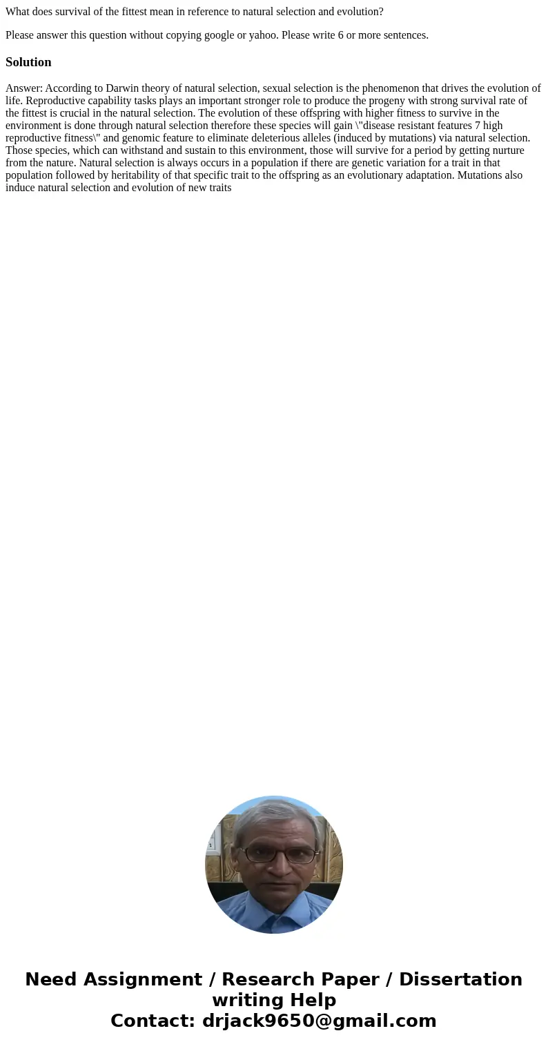 What does survival of the fittest mean in reference to natural selection and evolution? Please answer this question without copying google or yahoo. Please writ What does survival of the fittest mean in reference to natural selection and evolution? Please answer this question without copying google or yahoo. Please writ