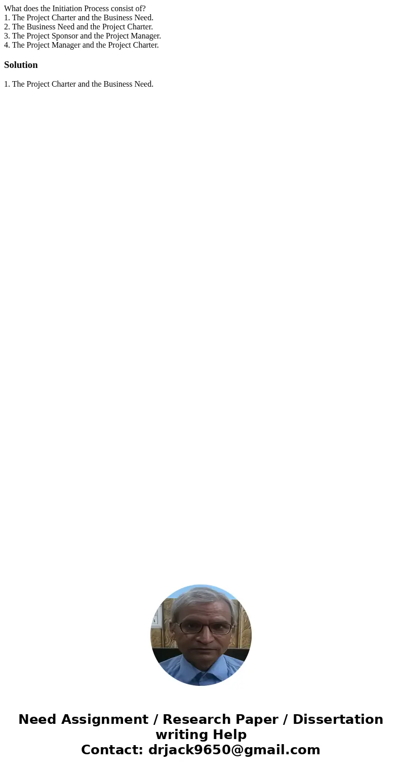 What does the Initiation Process consist of? 1. The Project Charter and the Business Need. 2. The Business Need and the Project Charter. 3. The Project Sponsor  What does the Initiation Process consist of? 1. The Project Charter and the Business Need. 2. The Business Need and the Project Charter. 3. The Project Sponsor