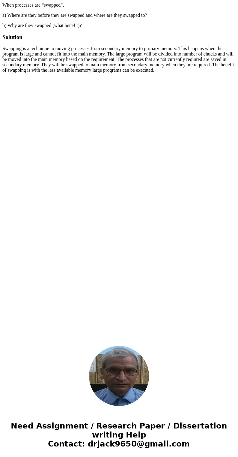 When processes are “swapped”, a) Where are they before they are swapped and where are they swapped to? b) Why are they swapped (what benefit)?SolutionSwapping i When processes are “swapped”, a) Where are they before they are swapped and where are they swapped to? b) Why are they swapped (what benefit)?SolutionSwapping i