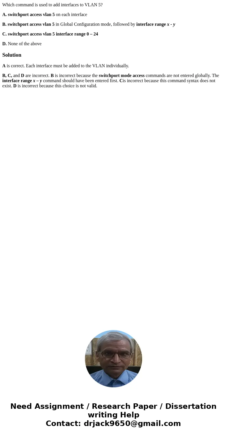 Which command is used to add interfaces to VLAN 5? A. switchport access vlan 5 on each interface B. switchport access vlan 5 in Global Configuration mode, follo Which command is used to add interfaces to VLAN 5? A. switchport access vlan 5 on each interface B. switchport access vlan 5 in Global Configuration mode, follo