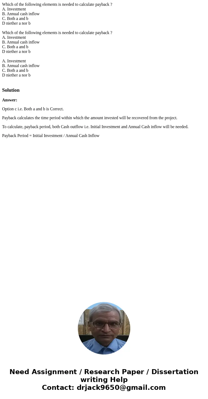 Which of the following elements is needed to calculate payback ? A. Investment B. Annual cash inflow C. Both a and b D niether a nor b Which of the following e  Which of the following elements is needed to calculate payback ? A. Investment B. Annual cash inflow C. Both a and b D niether a nor b Which of the following e