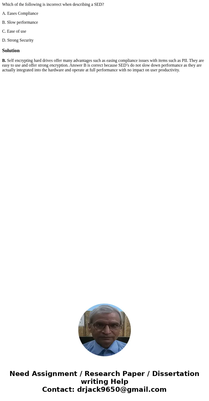 Which of the following is incorrect when describing a SED? A. Eases Compliance B. Slow performance C. Ease of use D. Strong SecuritySolutionB. Self encrypting h