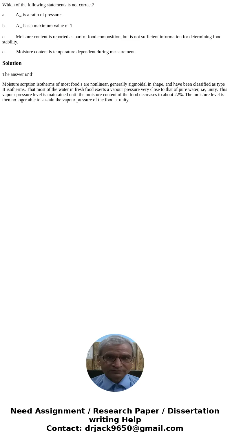 Which of the following statements is not correct? a. Aw is a ratio of pressures. b. Aw has a maximum value of 1 c. Moisture content is reported as part of food  Which of the following statements is not correct? a. Aw is a ratio of pressures. b. Aw has a maximum value of 1 c. Moisture content is reported as part of food