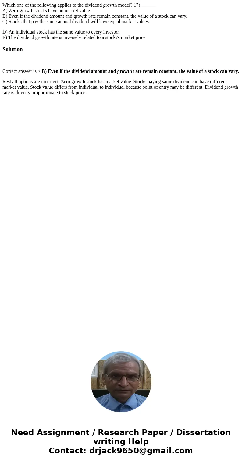 Which one of the following applies to the dividend growth model? 17) ______ A) Zero-growth stocks have no market value. B) Even if the dividend amount and growt Which one of the following applies to the dividend growth model? 17) ______ A) Zero-growth stocks have no market value. B) Even if the dividend amount and growt