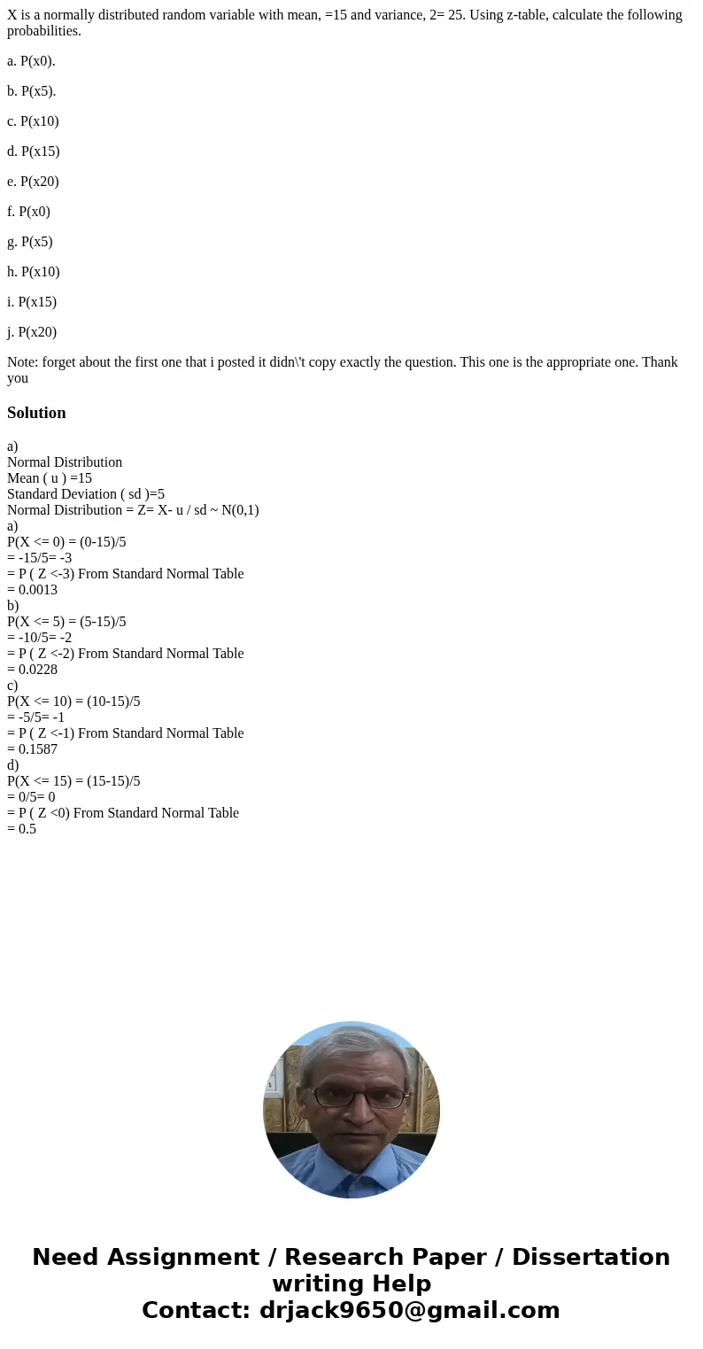 X is a normally distributed random variable with mean, =15 and variance, 2= 25. Using z-table, calculate the following probabilities. a. P(x0). b. P(x5). c. P(x X is a normally distributed random variable with mean, =15 and variance, 2= 25. Using z-table, calculate the following probabilities. a. P(x0). b. P(x5). c. P(x