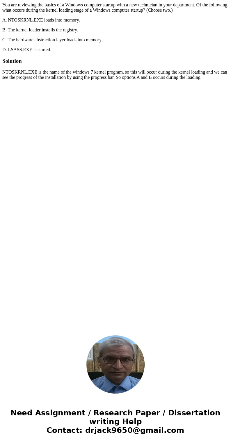 You are reviewing the basics of a Windows computer startup with a new technician in your department. Of the following, what occurs during the kernel loading sta You are reviewing the basics of a Windows computer startup with a new technician in your department. Of the following, what occurs during the kernel loading sta