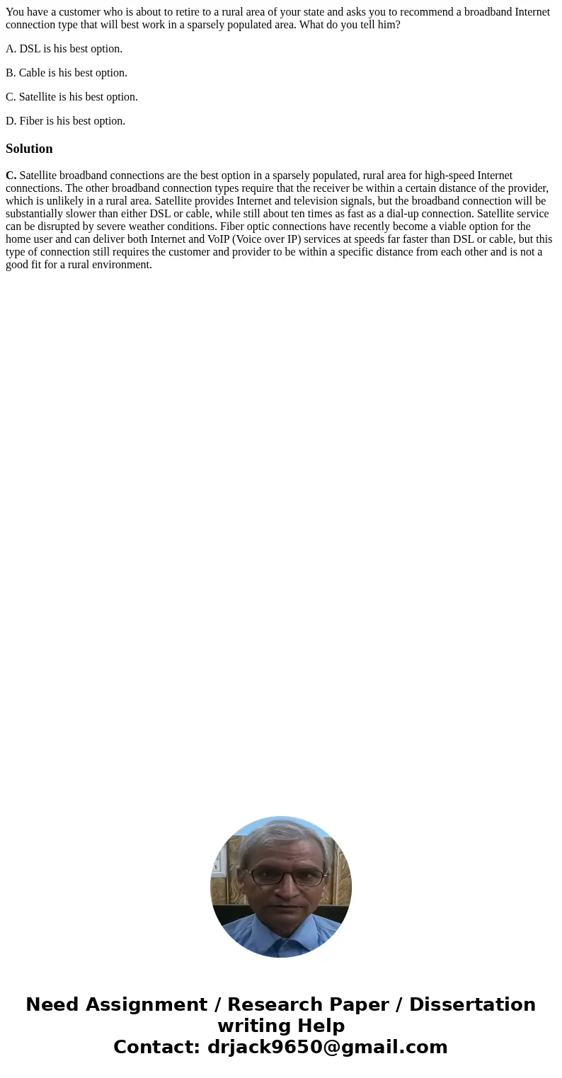 You have a customer who is about to retire to a rural area of your state and asks you to recommend a broadband Internet connection type that will best work in a