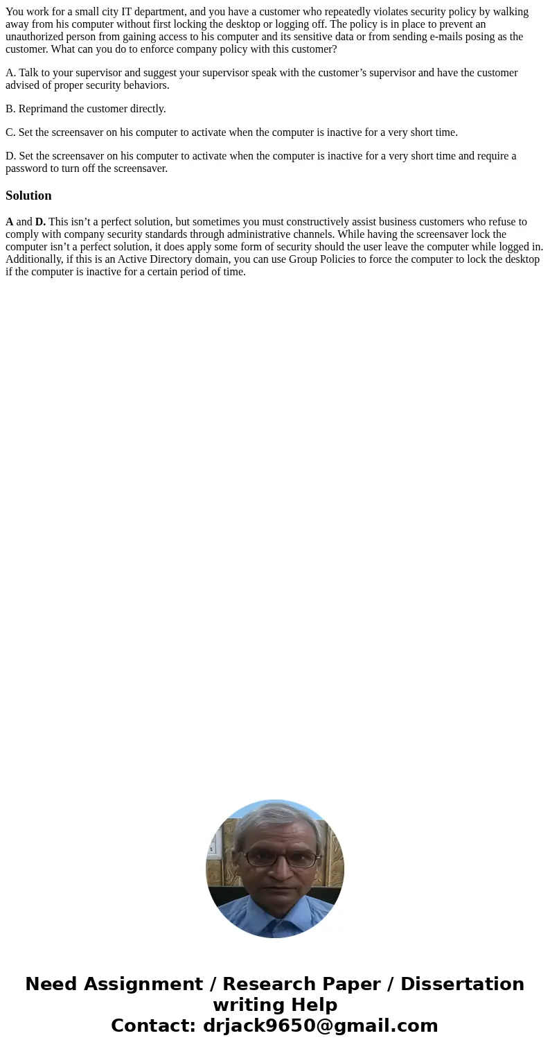 You work for a small city IT department, and you have a customer who repeatedly violates security policy by walking away from his computer without first locking You work for a small city IT department, and you have a customer who repeatedly violates security policy by walking away from his computer without first locking