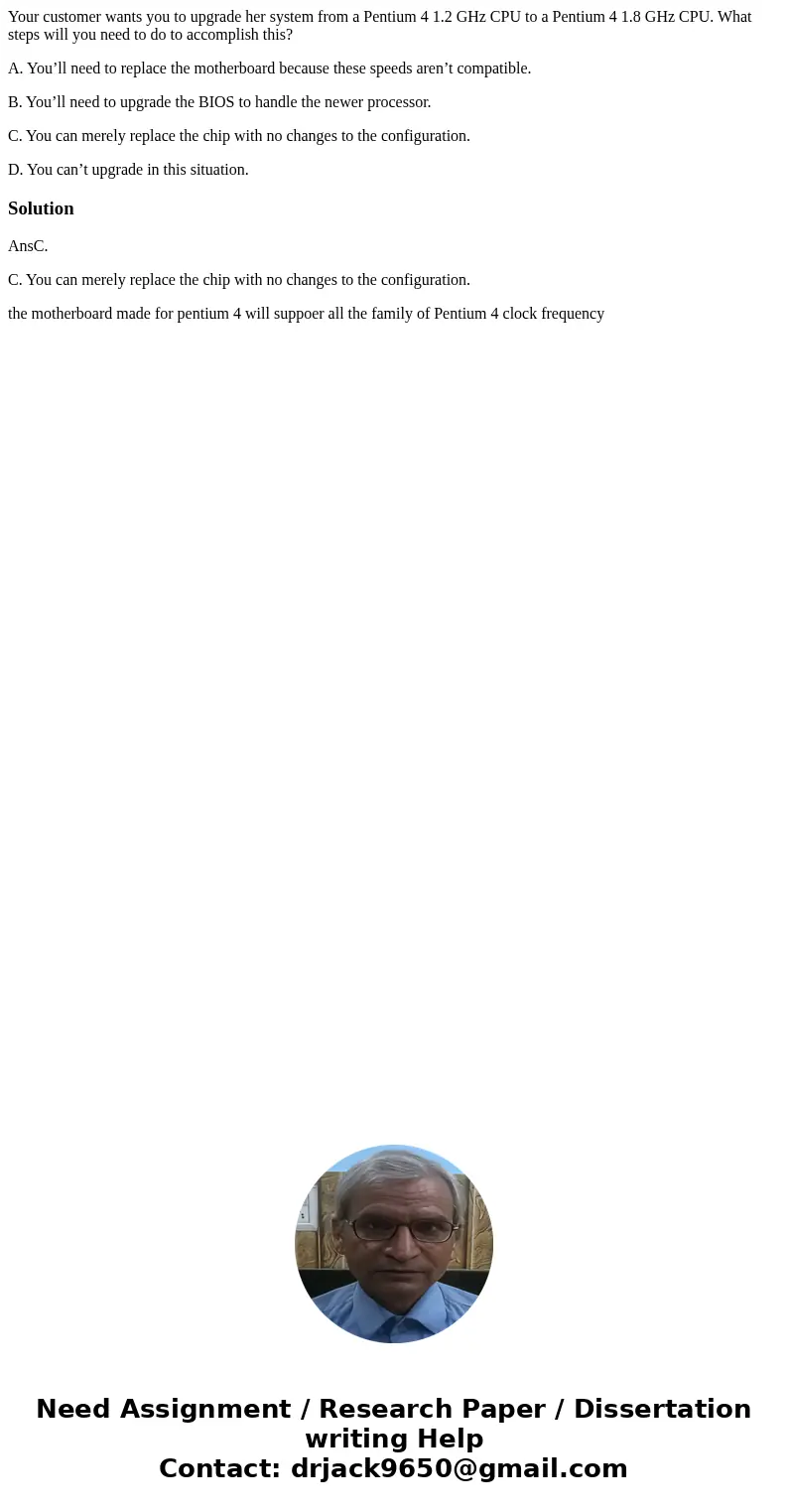 Your customer wants you to upgrade her system from a Pentium 4 1.2 GHz CPU to a Pentium 4 1.8 GHz CPU. What steps will you need to do to accomplish this? A. You Your customer wants you to upgrade her system from a Pentium 4 1.2 GHz CPU to a Pentium 4 1.8 GHz CPU. What steps will you need to do to accomplish this? A. You