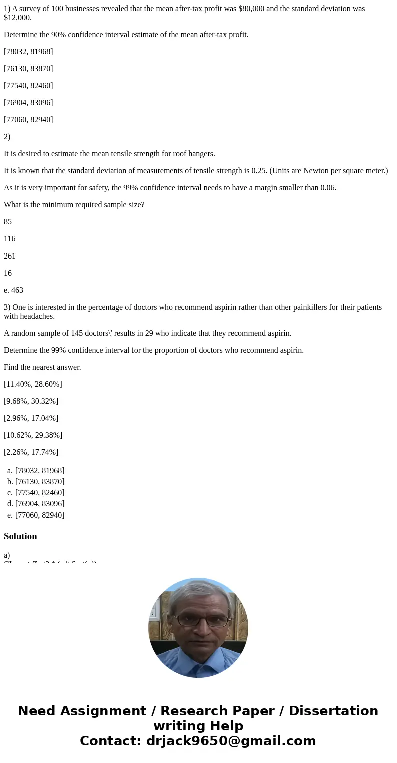 1) A survey of 100 businesses revealed that the mean after-tax profit was $80,000 and the standard deviation was $12,000. Determine the 90% confidence interval  1) A survey of 100 businesses revealed that the mean after-tax profit was $80,000 and the standard deviation was $12,000. Determine the 90% confidence interval