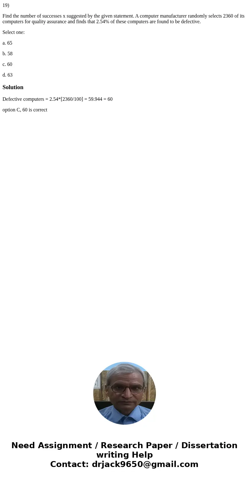 19) Find the number of successes x suggested by the given statement. A computer manufacturer randomly selects 2360 of its computers for quality assurance and fi 19) Find the number of successes x suggested by the given statement. A computer manufacturer randomly selects 2360 of its computers for quality assurance and fi