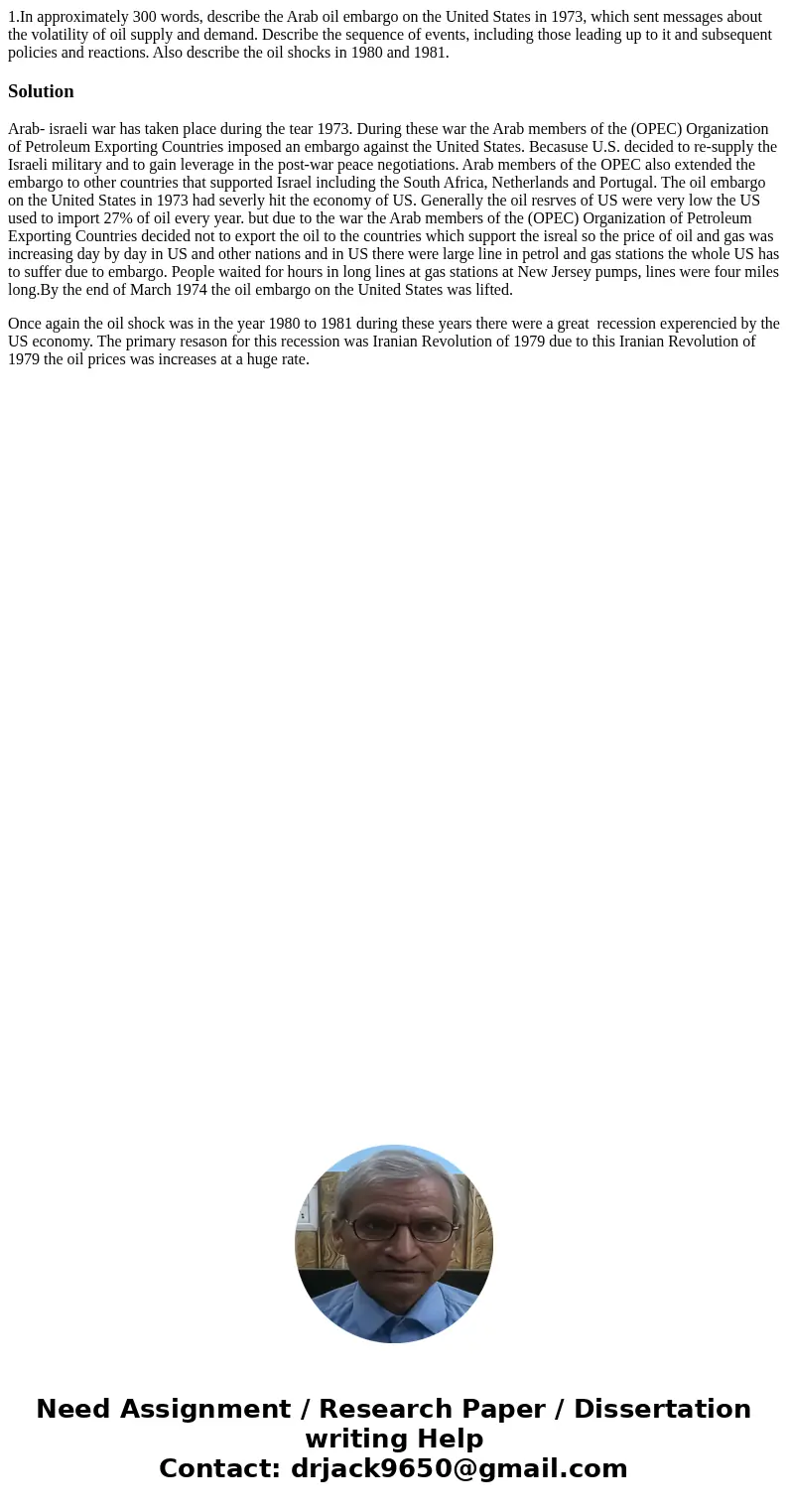 1.In approximately 300 words, describe the Arab oil embargo on the United States in 1973, which sent messages about the volatility of oil supply and demand. Des 1.In approximately 300 words, describe the Arab oil embargo on the United States in 1973, which sent messages about the volatility of oil supply and demand. Des