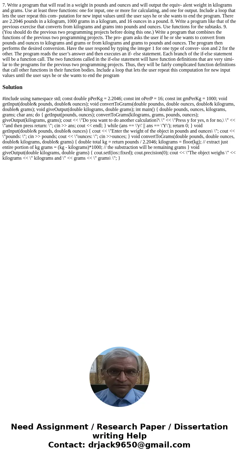 7. Write a program that will read in a weight in pounds and ounces and will output the equiv- alent weight in kilograms and grams. Use at least three functions: 7. Write a program that will read in a weight in pounds and ounces and will output the equiv- alent weight in kilograms and grams. Use at least three functions: