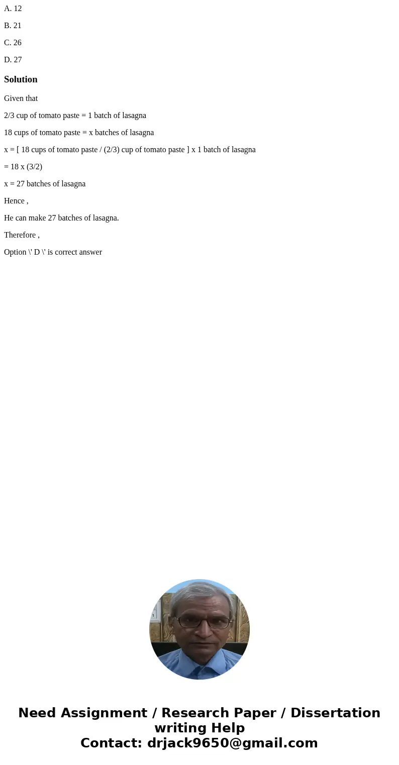 A. 12 B. 21 C. 26 D. 27SolutionGiven that 2/3 cup of tomato paste = 1 batch of lasagna 18 cups of tomato paste = x batches of lasagna x = [ 18 cups of tomato pa A. 12 B. 21 C. 26 D. 27SolutionGiven that 2/3 cup of tomato paste = 1 batch of lasagna 18 cups of tomato paste = x batches of lasagna x = [ 18 cups of tomato pa