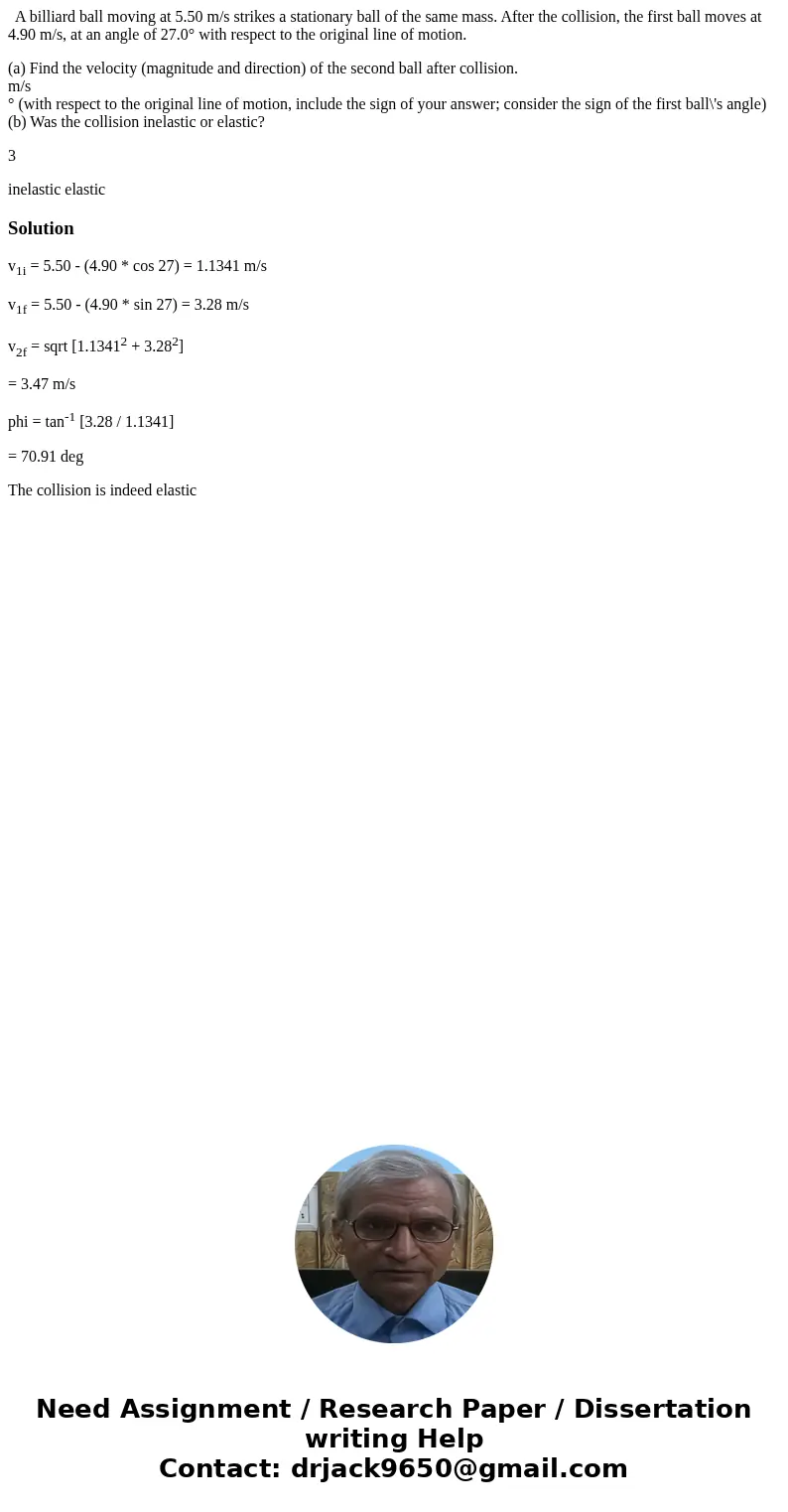 A billiard ball moving at 5.50 m/s strikes a stationary ball of the same mass. After the collision, the first ball moves at 4.90 m/s, at an angle of 27.0° with A billiard ball moving at 5.50 m/s strikes a stationary ball of the same mass. After the collision, the first ball moves at 4.90 m/s, at an angle of 27.0° with