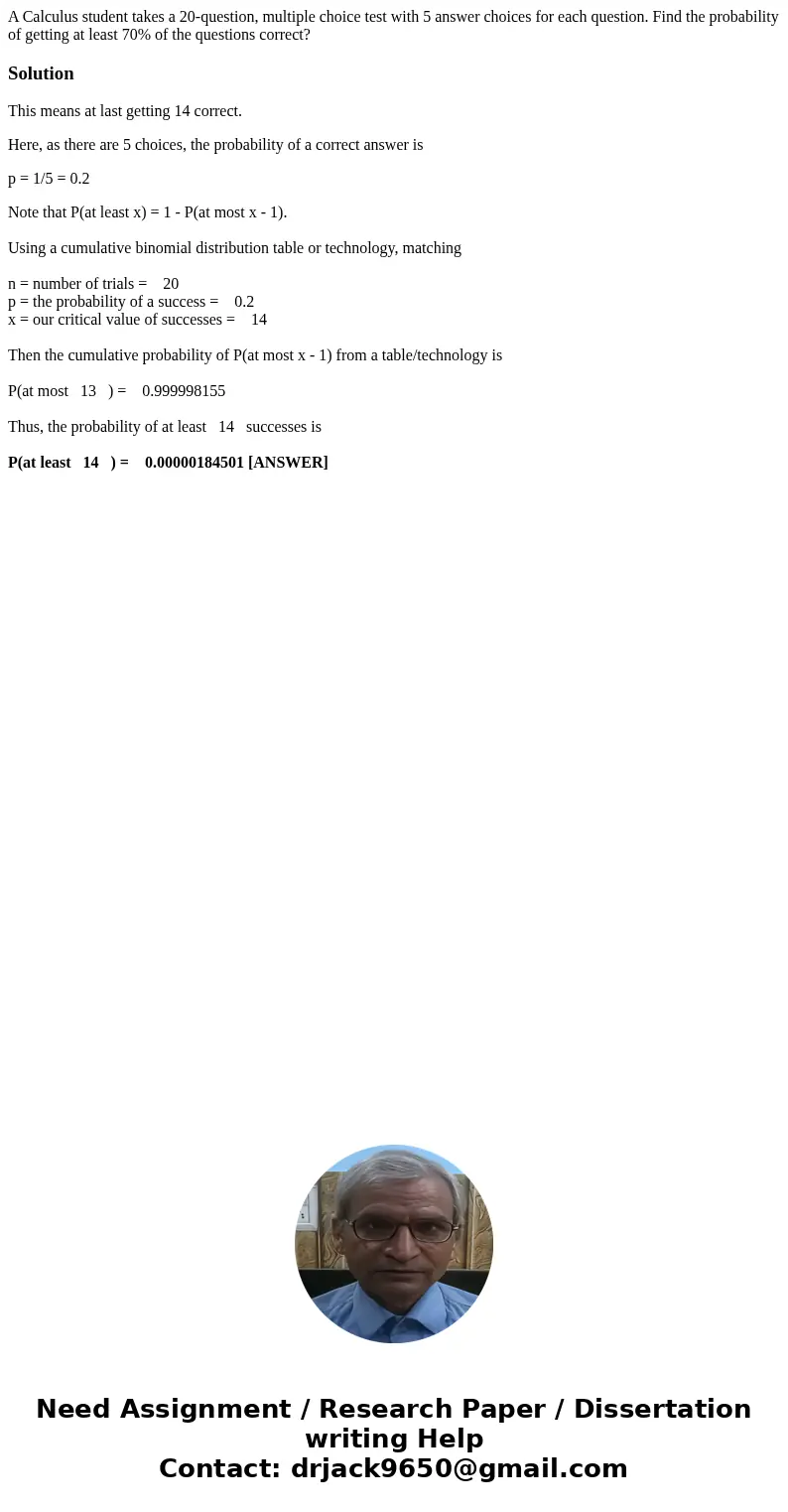 A Calculus student takes a 20-question, multiple choice test with 5 answer choices for each question. Find the probability of getting at least 70% of the questi A Calculus student takes a 20-question, multiple choice test with 5 answer choices for each question. Find the probability of getting at least 70% of the questi