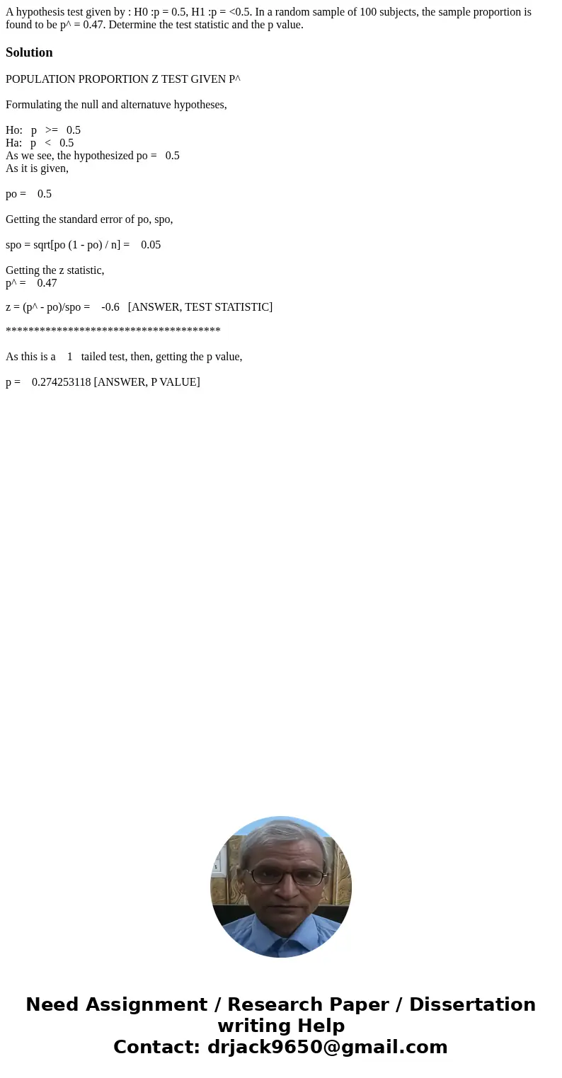 A hypothesis test given by : H0 :p = 0.5, H1 :p = <0.5. In a random sample of 100 subjects, the sample proportion is found to be p^ = 0.47. Determine the tes A hypothesis test given by : H0 :p = 0.5, H1 :p = <0.5. In a random sample of 100 subjects, the sample proportion is found to be p^ = 0.47. Determine the tes