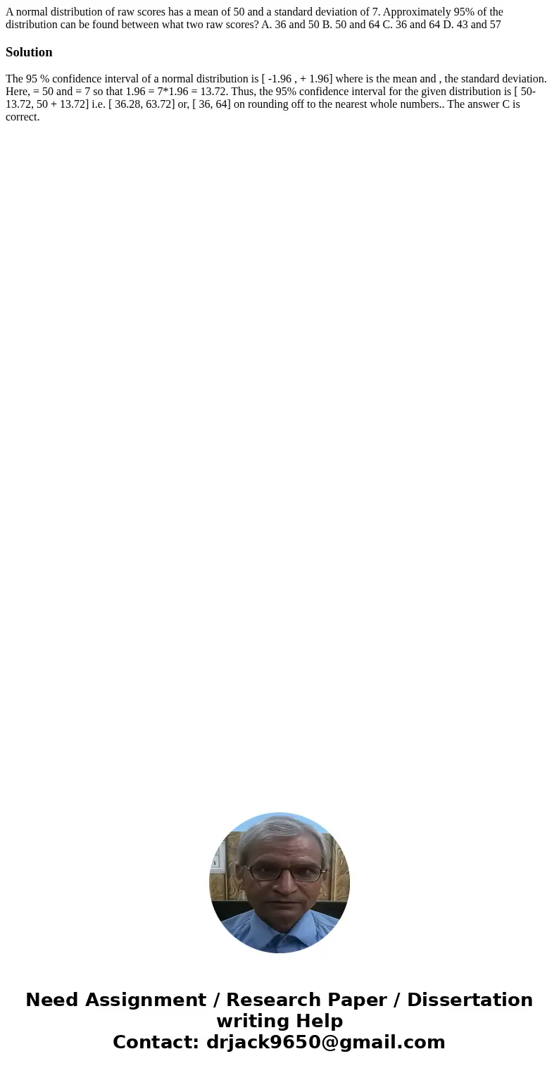 A normal distribution of raw scores has a mean of 50 and a standard deviation of 7. Approximately 95% of the distribution can be found between what two raw scor A normal distribution of raw scores has a mean of 50 and a standard deviation of 7. Approximately 95% of the distribution can be found between what two raw scor