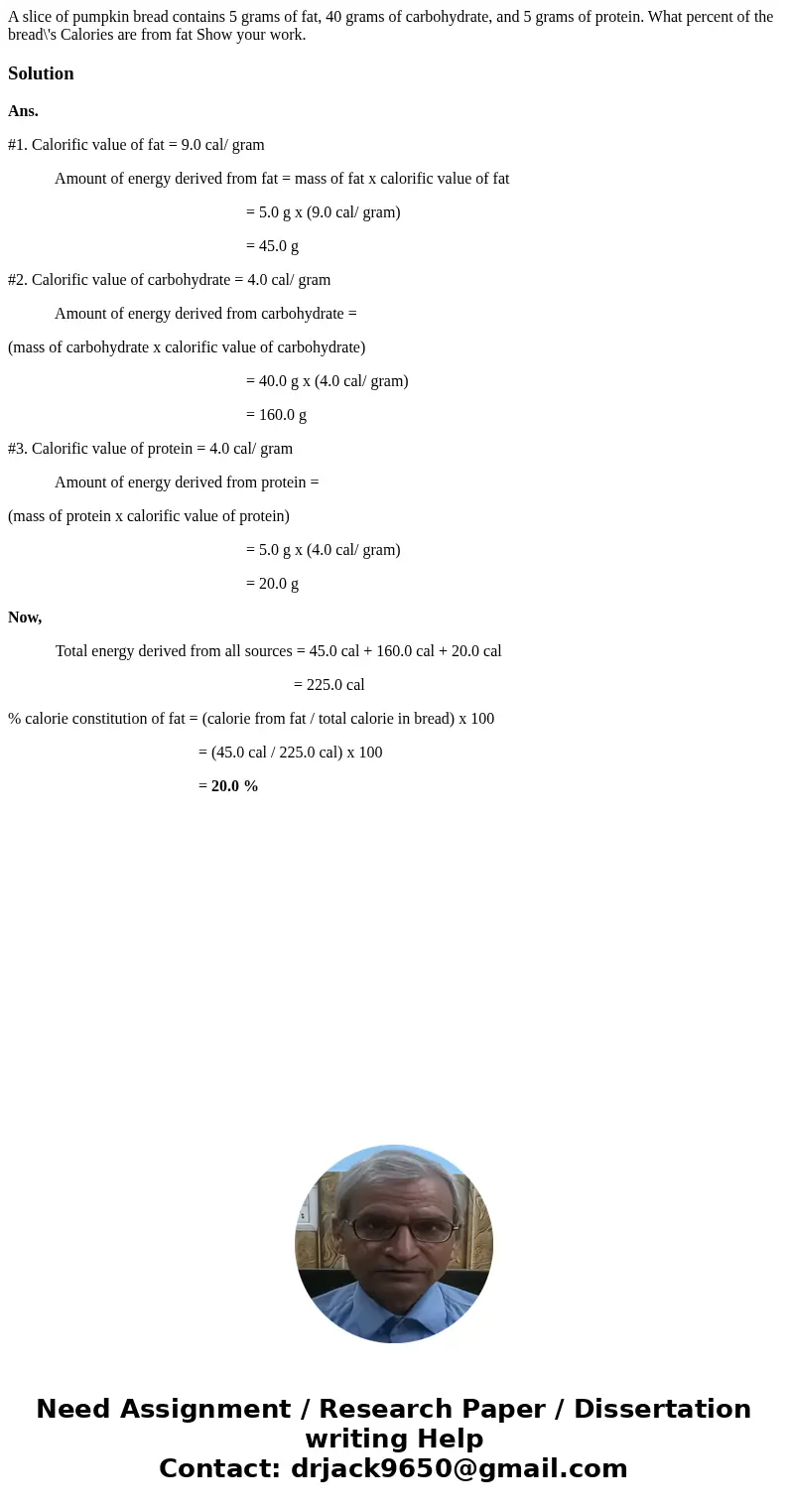 A slice of pumpkin bread contains 5 grams of fat, 40 grams of carbohydrate, and 5 grams of protein. What percent of the bread\'s Calories are from fat Show your