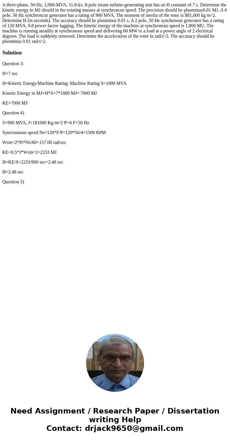 A three-phase, 50-Hz, 1,000-MVA, 11.8-kv, 8-pole steam turbine-generating unit has an H constant of 7 s. Determine the kinetic energy in MJ should in the rotat  A three-phase, 50-Hz, 1,000-MVA, 11.8-kv, 8-pole steam turbine-generating unit has an H constant of 7 s. Determine the kinetic energy in MJ should in the rotat