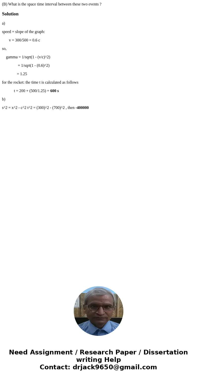 (B) What is the space time interval between these two events ?Solutiona) speed = slope of the graph: v = 300/500 = 0.6 c so, gamma = 1/sqrt(1 - (v/c)^2) = 1/sqr (B) What is the space time interval between these two events ?Solutiona) speed = slope of the graph: v = 300/500 = 0.6 c so, gamma = 1/sqrt(1 - (v/c)^2) = 1/sqr