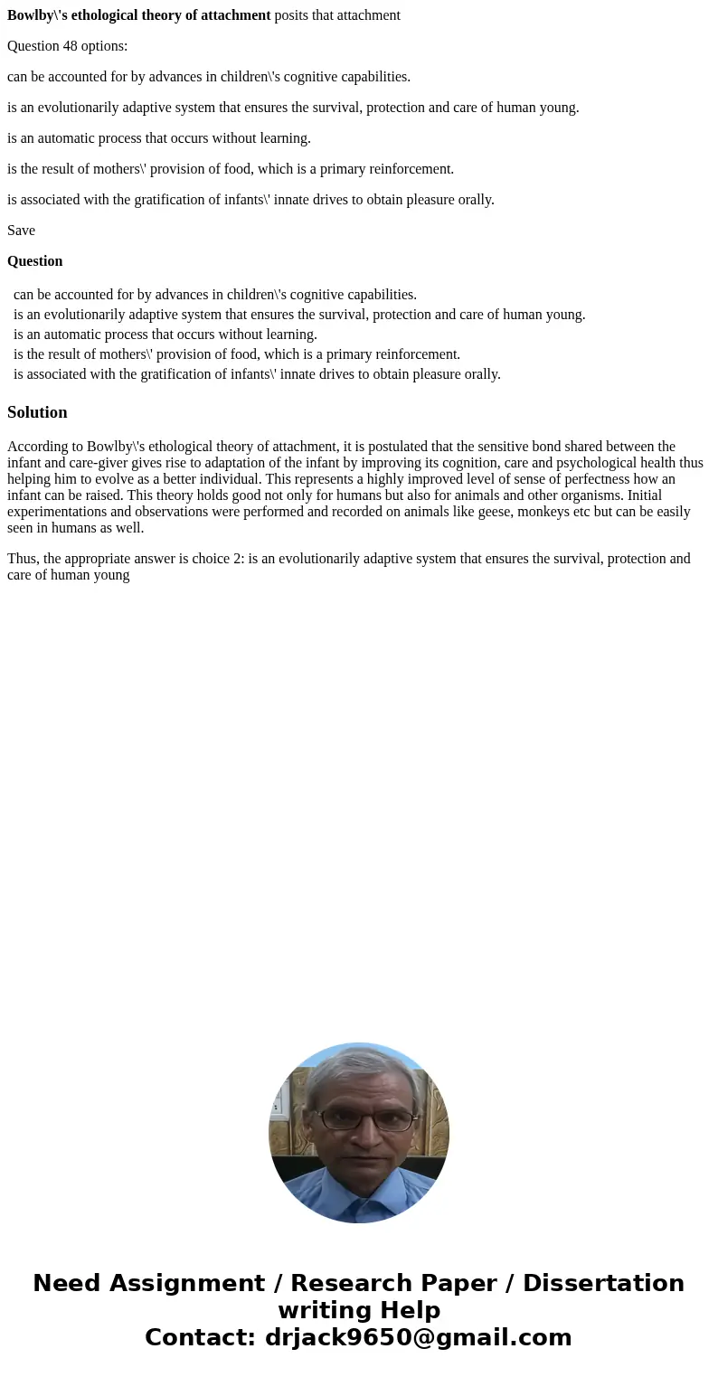 Bowlby\'s ethological theory of attachment posits that attachment Question 48 options: can be accounted for by advances in children\'s cognitive capabilities. i Bowlby\'s ethological theory of attachment posits that attachment Question 48 options: can be accounted for by advances in children\'s cognitive capabilities. i