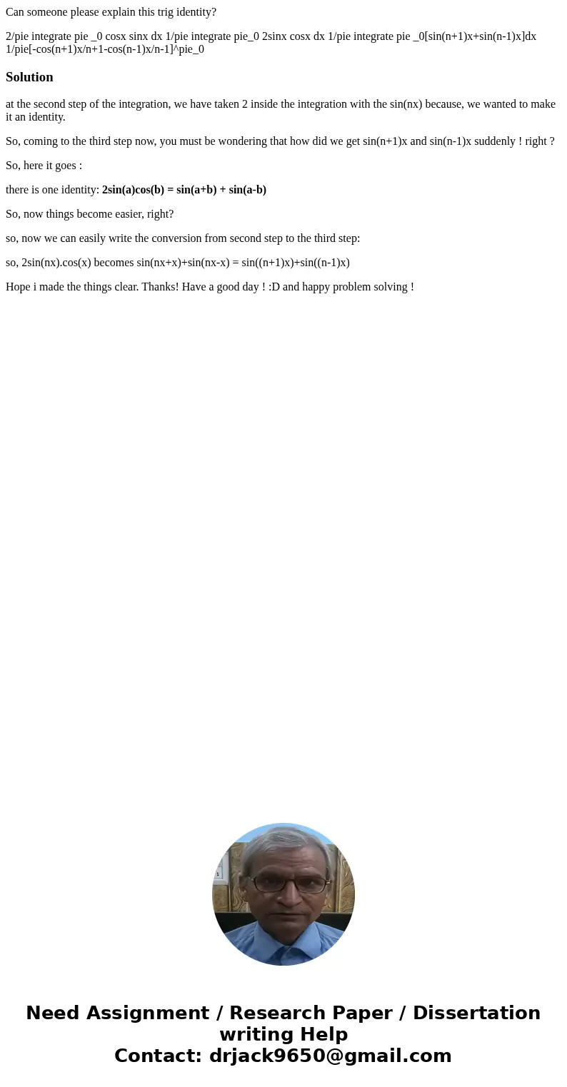 Can someone please explain this trig identity? 2/pie integrate pie _0 cosx sinx dx 1/pie integrate pie_0 2sinx cosx dx 1/pie integrate pie _0[sin(n+1)x+sin(n-1) Can someone please explain this trig identity? 2/pie integrate pie _0 cosx sinx dx 1/pie integrate pie_0 2sinx cosx dx 1/pie integrate pie _0[sin(n+1)x+sin(n-1)