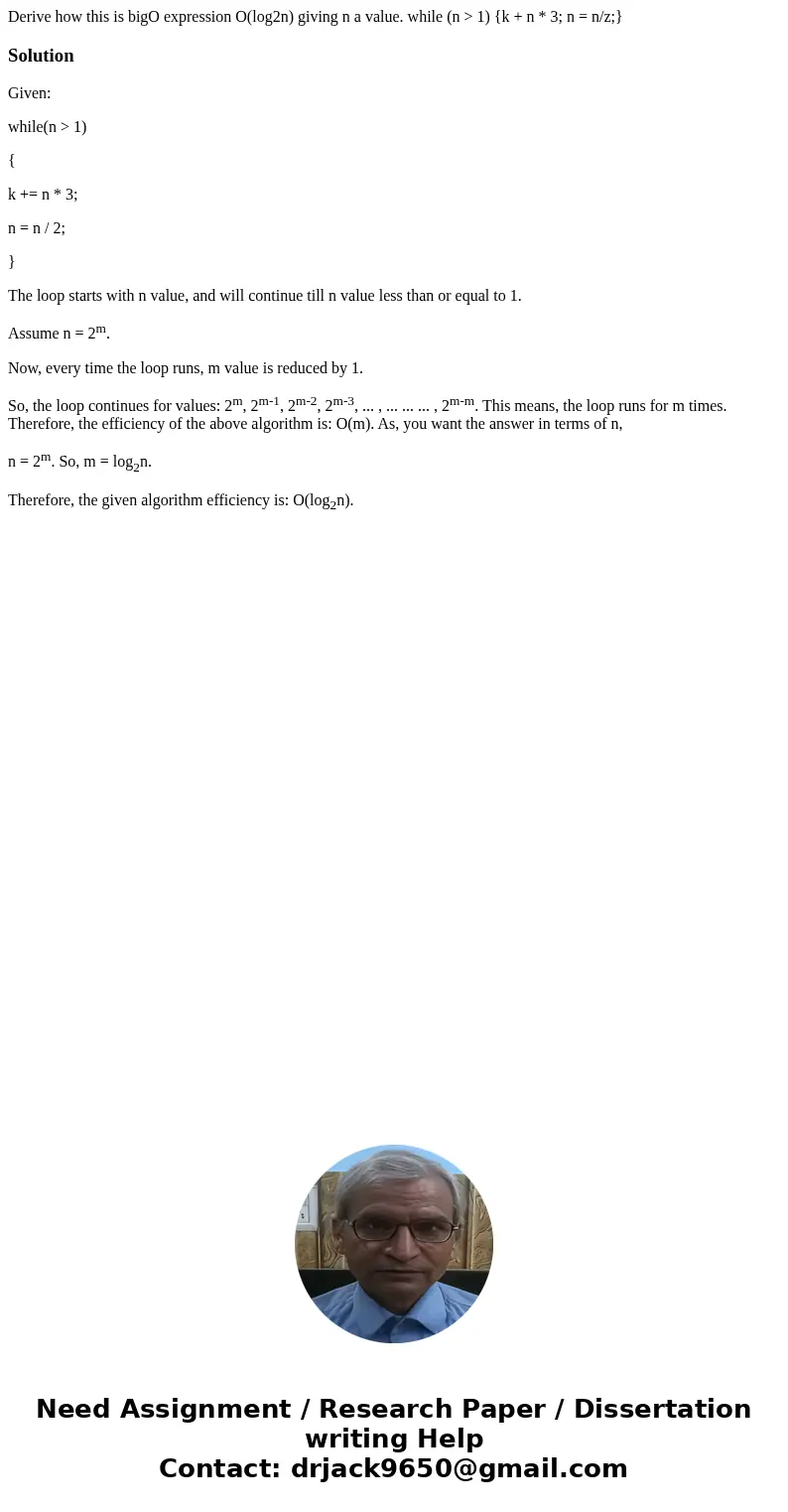 Derive how this is bigO expression O(log2n) giving n a value. while (n > 1) {k + n * 3; n = n/z;}SolutionGiven: while(n > 1) { k += n * 3; n = n / 2; } T Derive how this is bigO expression O(log2n) giving n a value. while (n > 1) {k + n * 3; n = n/z;}SolutionGiven: while(n > 1) { k += n * 3; n = n / 2; } T