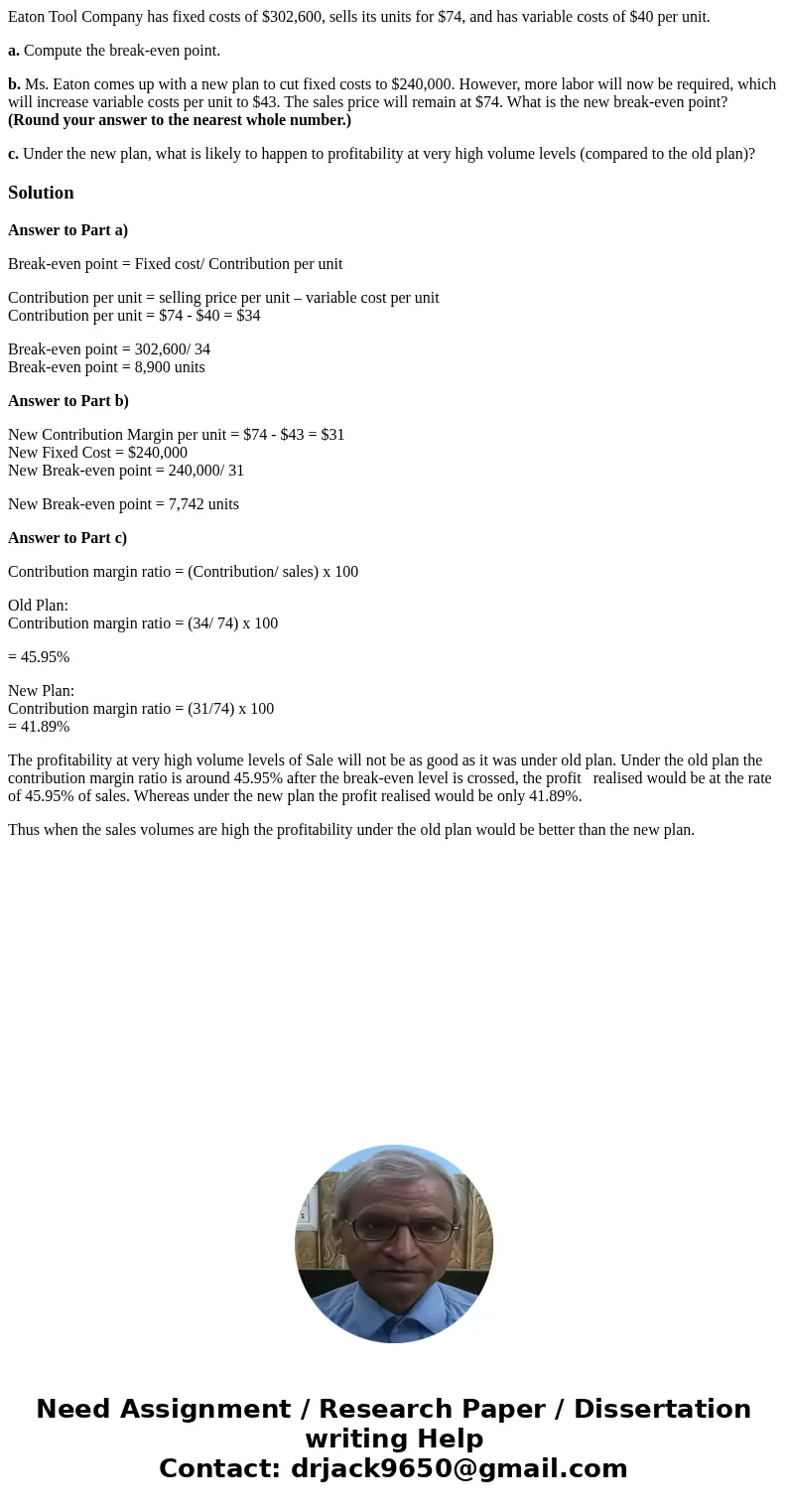 Eaton Tool Company has fixed costs of $302,600, sells its units for $74, and has variable costs of $40 per unit. a. Compute the break-even point. b. Ms. Eaton c Eaton Tool Company has fixed costs of $302,600, sells its units for $74, and has variable costs of $40 per unit. a. Compute the break-even point. b. Ms. Eaton c