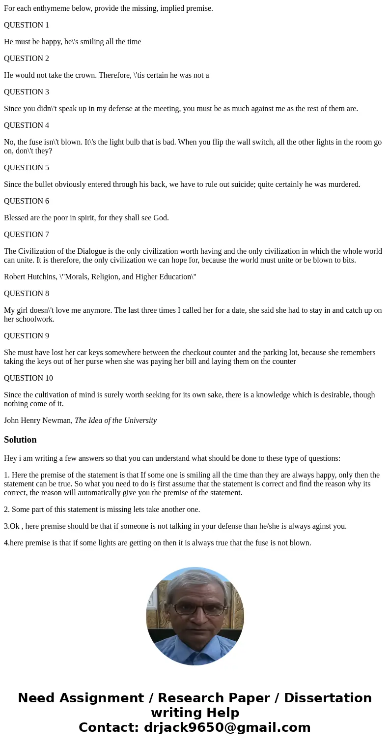 For each enthymeme below, provide the missing, implied premise. QUESTION 1 He must be happy, he\'s smiling all the time QUESTION 2 He would not take the crown.  For each enthymeme below, provide the missing, implied premise. QUESTION 1 He must be happy, he\'s smiling all the time QUESTION 2 He would not take the crown.