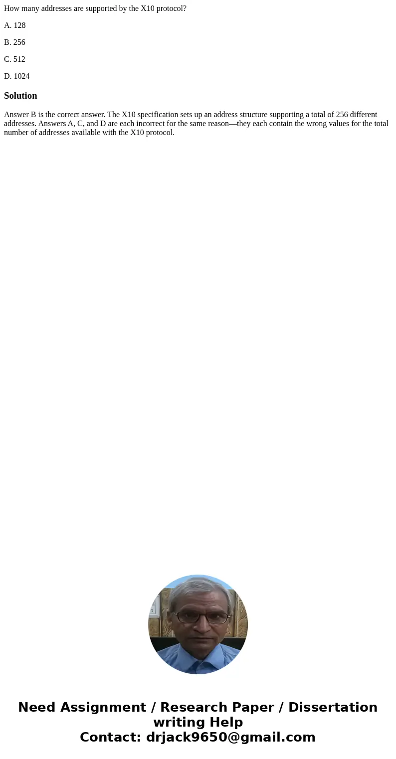 How many addresses are supported by the X10 protocol? A. 128 B. 256 C. 512 D. 1024SolutionAnswer B is the correct answer. The X10 specification sets up an addre How many addresses are supported by the X10 protocol? A. 128 B. 256 C. 512 D. 1024SolutionAnswer B is the correct answer. The X10 specification sets up an addre