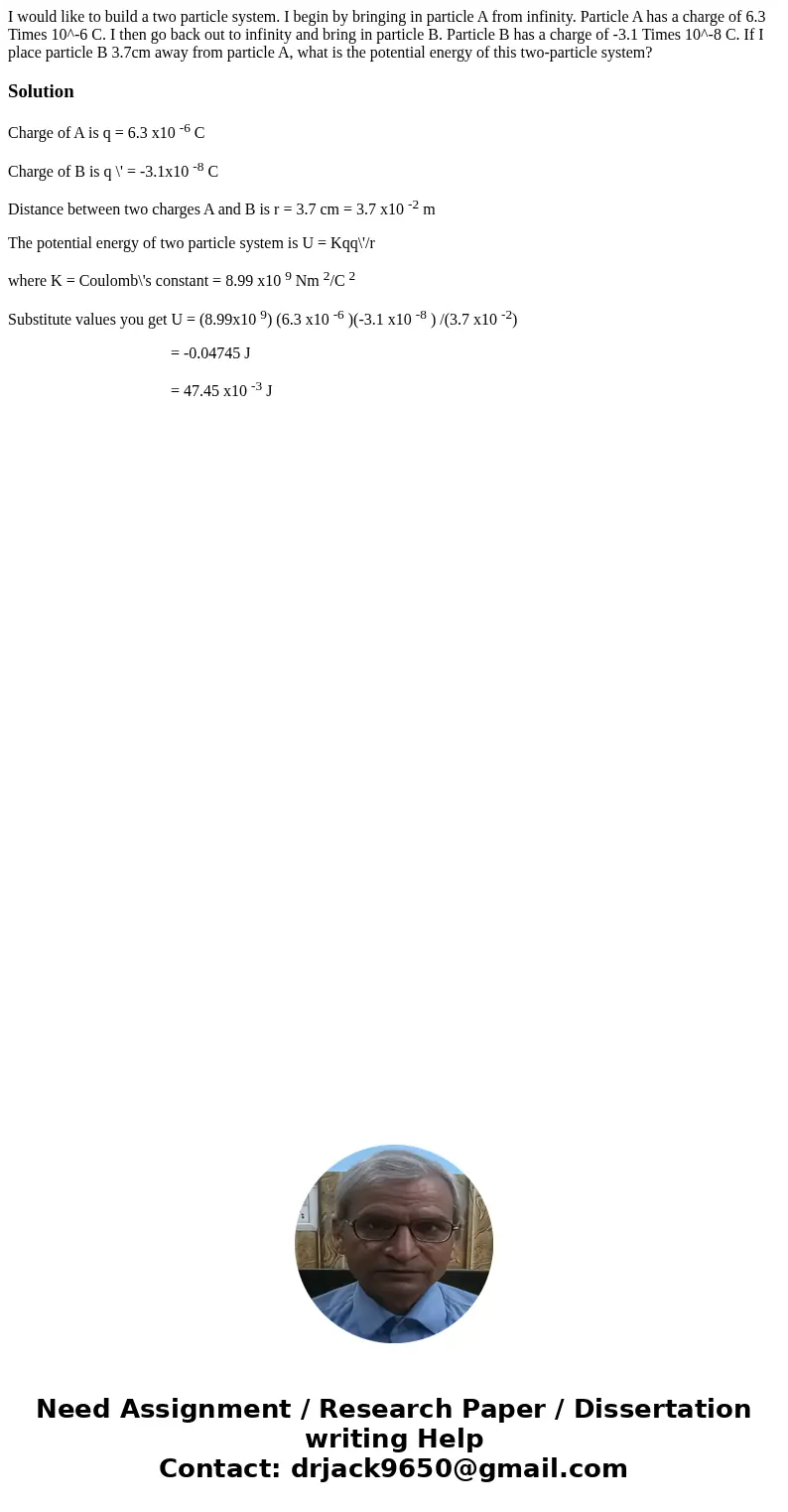 I would like to build a two particle system. I begin by bringing in particle A from infinity. Particle A has a charge of 6.3 Times 10^-6 C. I then go back out   I would like to build a two particle system. I begin by bringing in particle A from infinity. Particle A has a charge of 6.3 Times 10^-6 C. I then go back out
