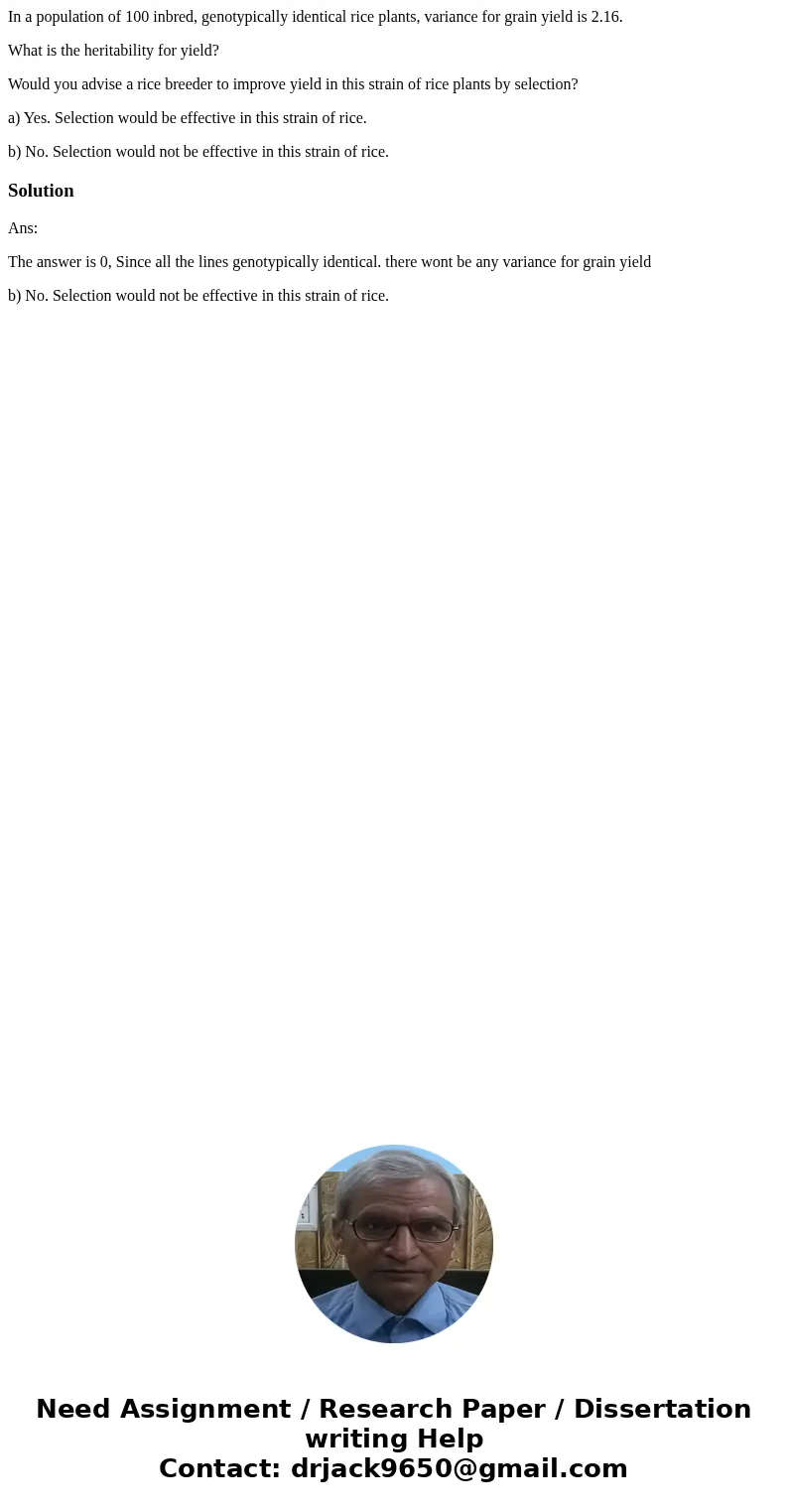 In a population of 100 inbred, genotypically identical rice plants, variance for grain yield is 2.16. What is the heritability for yield? Would you advise a ric In a population of 100 inbred, genotypically identical rice plants, variance for grain yield is 2.16. What is the heritability for yield? Would you advise a ric