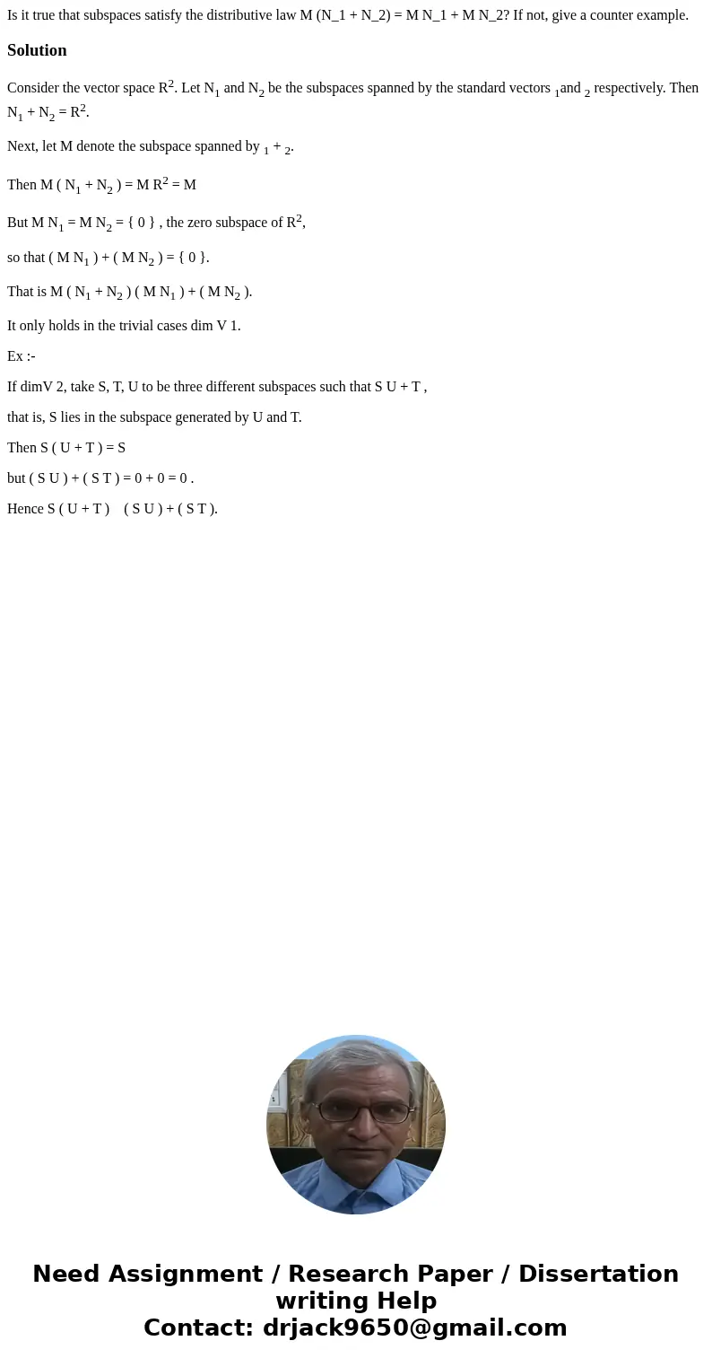 Is it true that subspaces satisfy the distributive law M (N_1 + N_2) = M N_1 + M N_2? If not, give a counter example.SolutionConsider the vector space R2. Let   Is it true that subspaces satisfy the distributive law M (N_1 + N_2) = M N_1 + M N_2? If not, give a counter example.SolutionConsider the vector space R2. Let