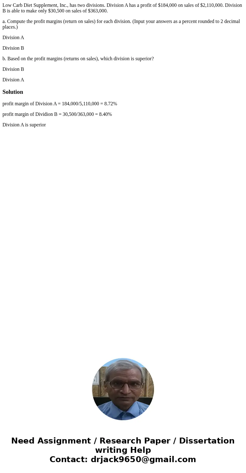 Low Carb Diet Supplement, Inc., has two divisions. Division A has a profit of $184,000 on sales of $2,110,000. Division B is able to make only $30,500 on sales  Low Carb Diet Supplement, Inc., has two divisions. Division A has a profit of $184,000 on sales of $2,110,000. Division B is able to make only $30,500 on sales