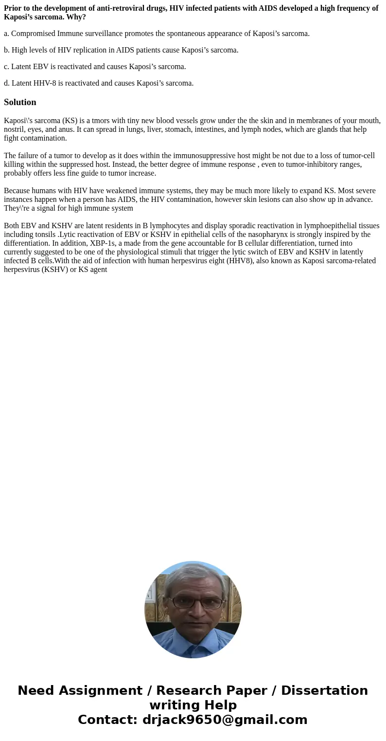 Prior to the development of anti-retroviral drugs, HIV infected patients with AIDS developed a high frequency of Kaposi’s sarcoma. Why? a. Compromised Immune su Prior to the development of anti-retroviral drugs, HIV infected patients with AIDS developed a high frequency of Kaposi’s sarcoma. Why? a. Compromised Immune su