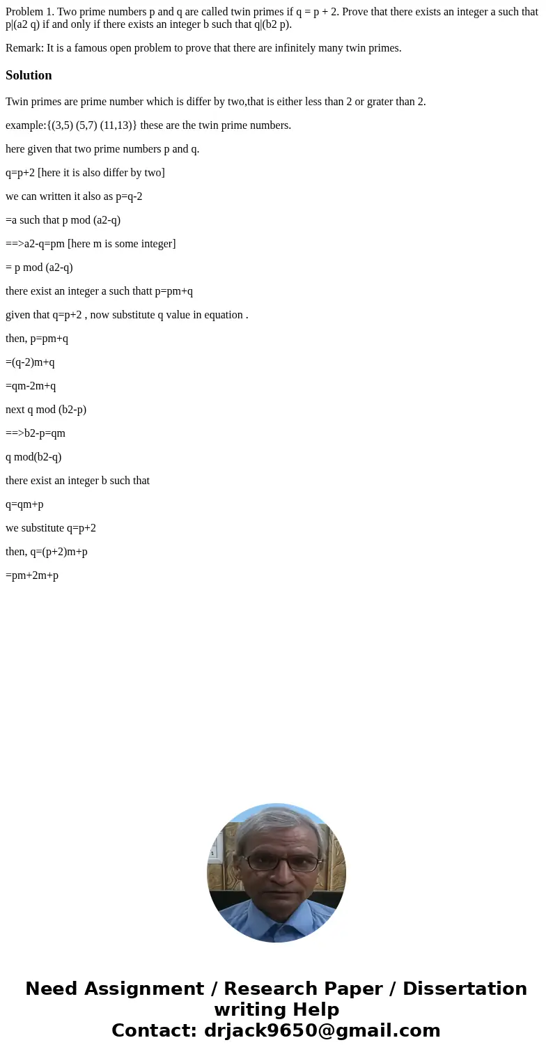 Problem 1. Two prime numbers p and q are called twin primes if q = p + 2. Prove that there exists an integer a such that p|(a2 q) if and only if there exists an Problem 1. Two prime numbers p and q are called twin primes if q = p + 2. Prove that there exists an integer a such that p|(a2 q) if and only if there exists an
