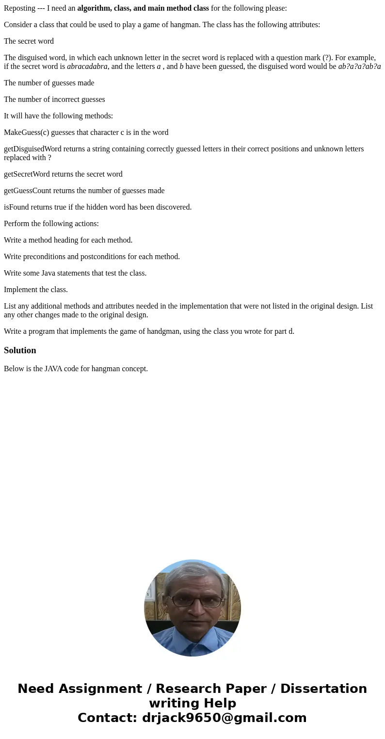 Reposting --- I need an algorithm, class, and main method class for the following please: Consider a class that could be used to play a game of hangman. The cla Reposting --- I need an algorithm, class, and main method class for the following please: Consider a class that could be used to play a game of hangman. The cla