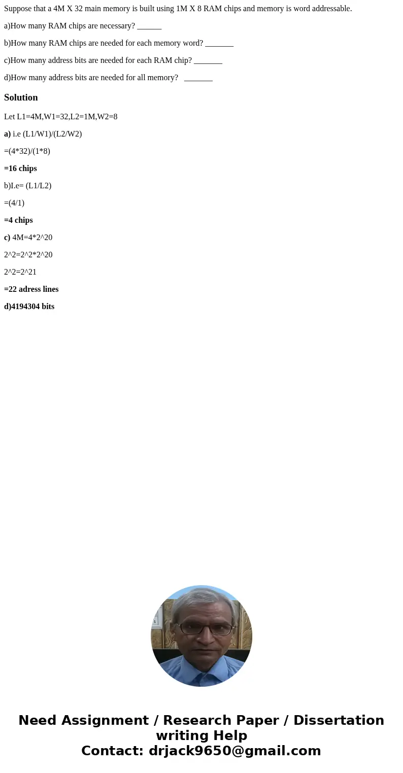 Suppose that a 4M X 32 main memory is built using 1M X 8 RAM chips and memory is word addressable. a)How many RAM chips are necessary? ______ b)How many RAM chi Suppose that a 4M X 32 main memory is built using 1M X 8 RAM chips and memory is word addressable. a)How many RAM chips are necessary? ______ b)How many RAM chi