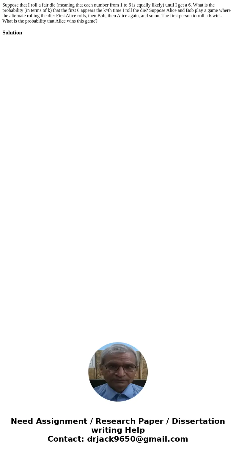 Suppose that I roll a fair die (meaning that each number from 1 to 6 is equally likely) until I get a 6. What is the probability (in terms of k) that the first  Suppose that I roll a fair die (meaning that each number from 1 to 6 is equally likely) until I get a 6. What is the probability (in terms of k) that the first