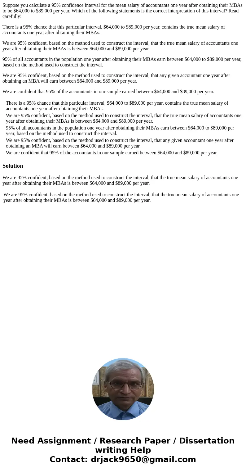 Suppose you calculate a 95% confidence interval for the mean salary of accountants one year after obtaining their MBAs to be $64,000 to $89,000 per year. Which  Suppose you calculate a 95% confidence interval for the mean salary of accountants one year after obtaining their MBAs to be $64,000 to $89,000 per year. Which