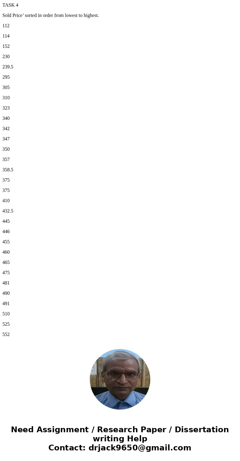TASK 4 Sold Price’ sorted in order from lowest to highest. 112 114 152 230 239.5 295 305 310 323 340 342 347 350 357 358.5 375 375 410 432.5 445 446 455 460 465 TASK 4 Sold Price’ sorted in order from lowest to highest. 112 114 152 230 239.5 295 305 310 323 340 342 347 350 357 358.5 375 375 410 432.5 445 446 455 460 465
