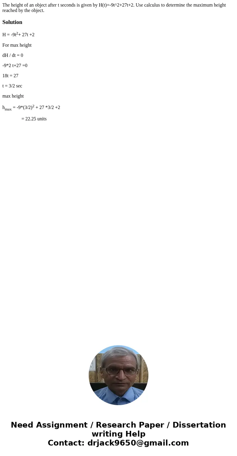 The height of an object after t seconds is given by H(t)=-9t^2+27t+2. Use calculus to determine the maximum height reached by the object. SolutionH = -9t2+ 27t  The height of an object after t seconds is given by H(t)=-9t^2+27t+2. Use calculus to determine the maximum height reached by the object. SolutionH = -9t2+ 27t