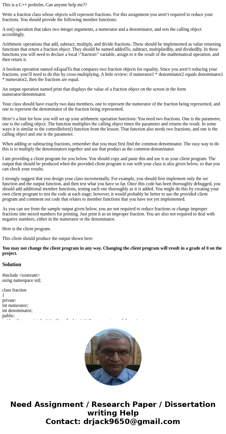 This is a C++ probelm, Can anyone help me?? Write a fraction class whose objects will represent fractions. For this assignment you aren\'t required to reduce yo This is a C++ probelm, Can anyone help me?? Write a fraction class whose objects will represent fractions. For this assignment you aren\'t required to reduce yo
