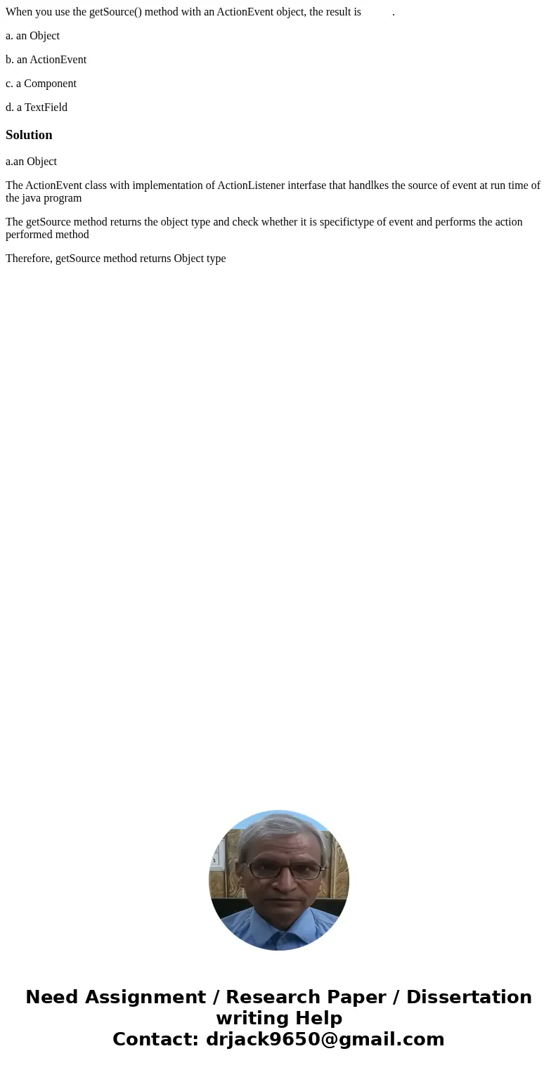 When you use the getSource() method with an ActionEvent object, the result is . a. an Object b. an ActionEvent c. a Component d. a TextFieldSolutiona.an Object  When you use the getSource() method with an ActionEvent object, the result is . a. an Object b. an ActionEvent c. a Component d. a TextFieldSolutiona.an Object