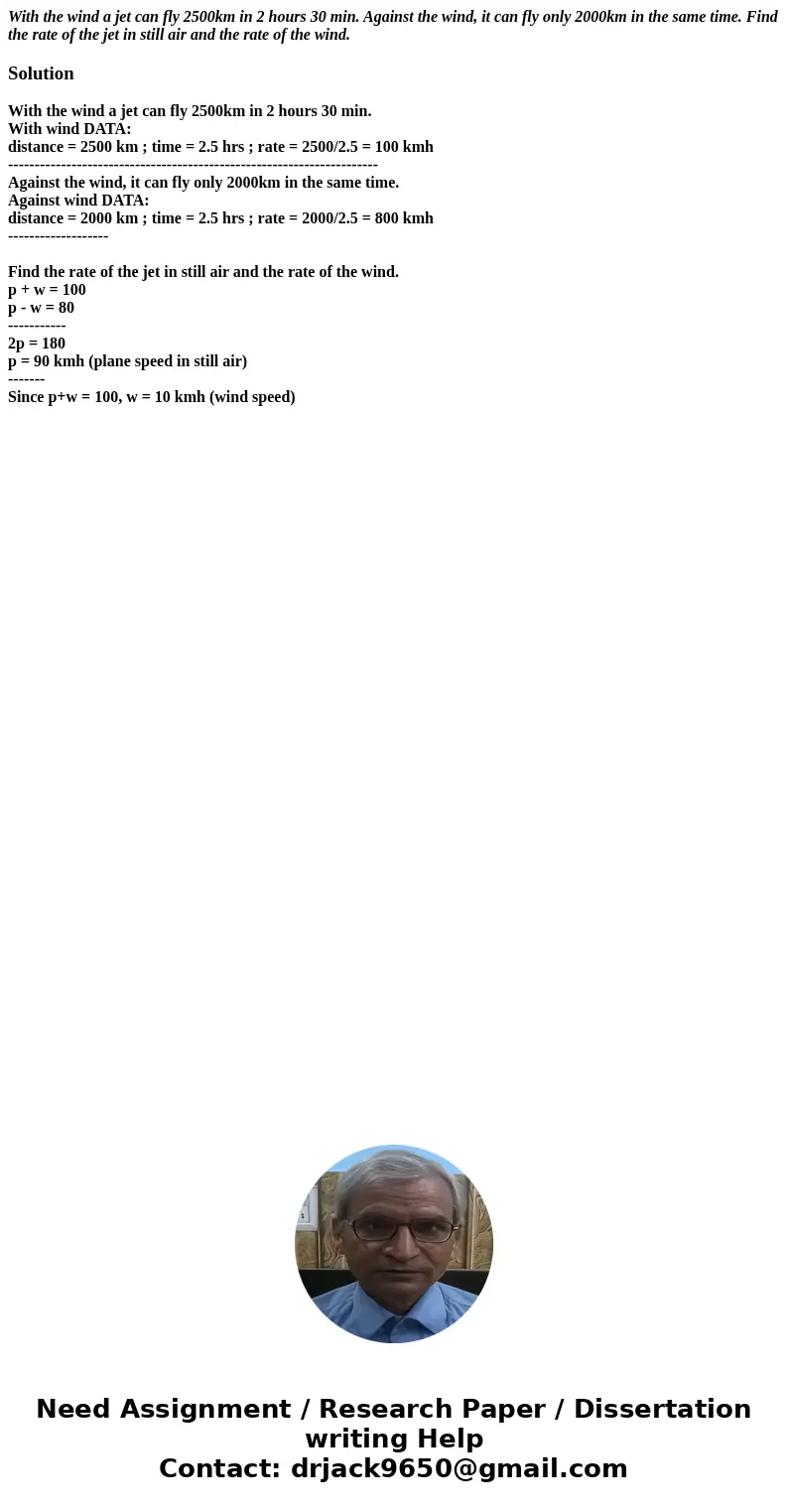 With the wind a jet can fly 2500km in 2 hours 30 min. Against the wind, it can fly only 2000km in the same time. Find the rate of the jet in still air and the r With the wind a jet can fly 2500km in 2 hours 30 min. Against the wind, it can fly only 2000km in the same time. Find the rate of the jet in still air and the r