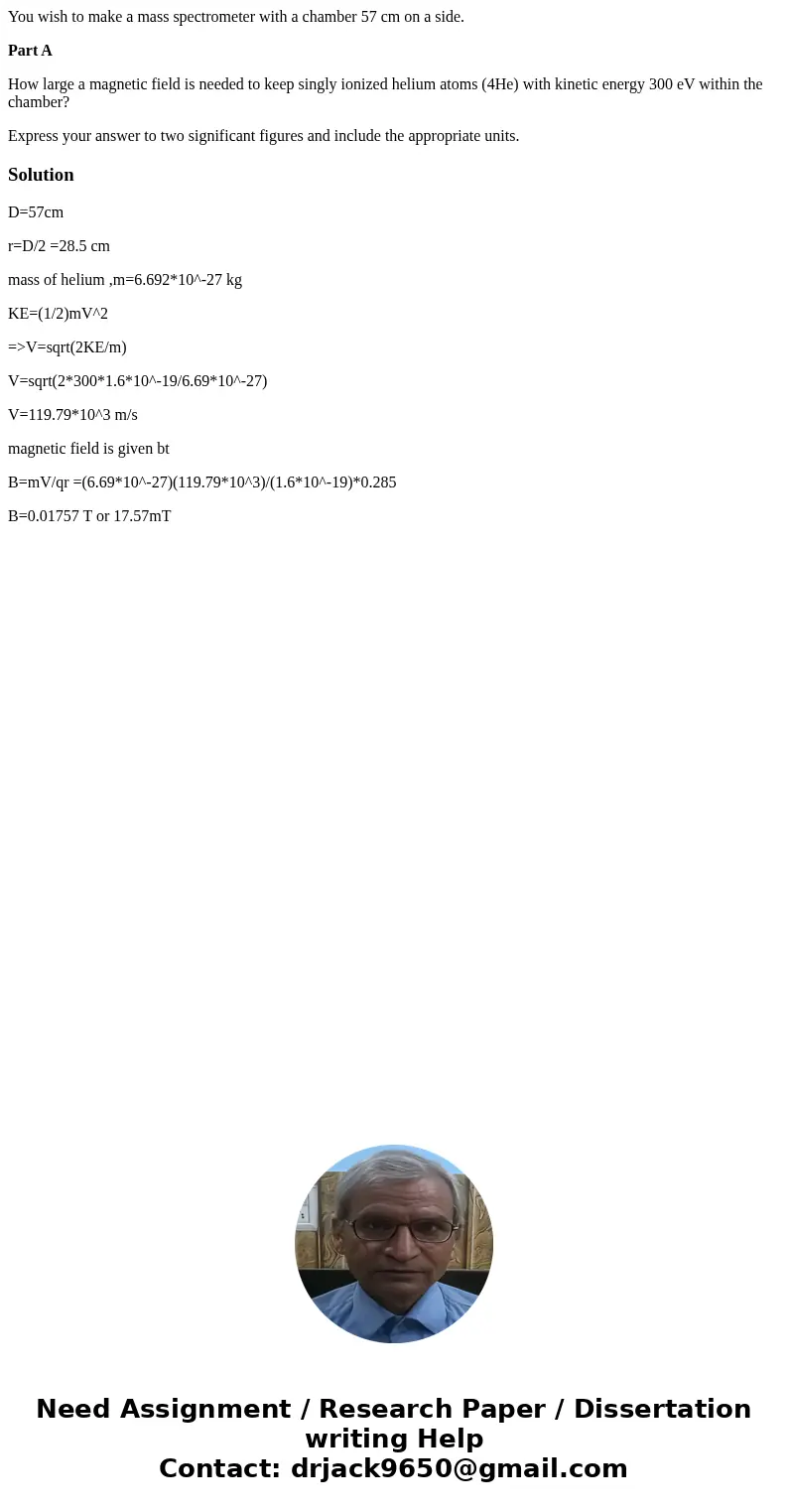 You wish to make a mass spectrometer with a chamber 57 cm on a side. Part A How large a magnetic field is needed to keep singly ionized helium atoms (4He) with 