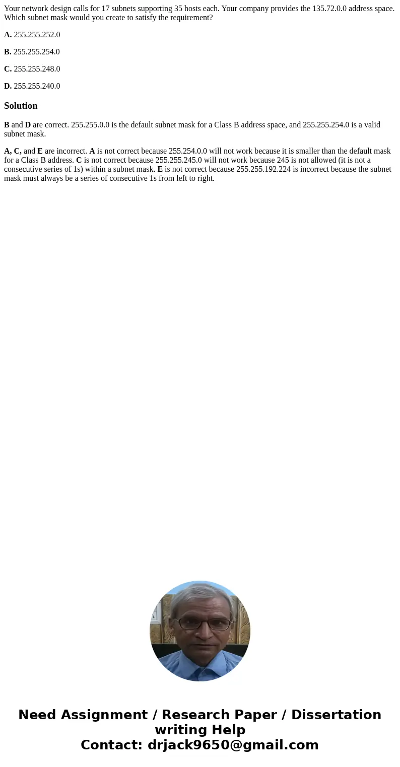 Your network design calls for 17 subnets supporting 35 hosts each. Your company provides the 135.72.0.0 address space. Which subnet mask would you create to sat Your network design calls for 17 subnets supporting 35 hosts each. Your company provides the 135.72.0.0 address space. Which subnet mask would you create to sat